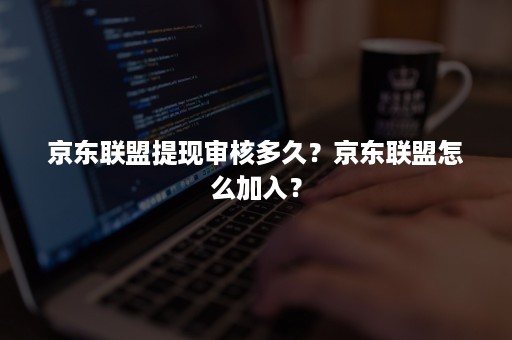 京东联盟提现审核多久？京东联盟怎么加入？