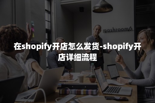 在shopify开店怎么发货-shopify开店详细流程