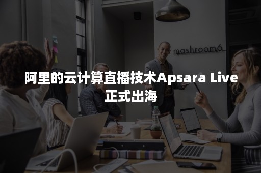 阿里的云计算直播技术Apsara Live正式出海