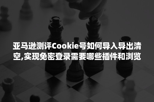 亚马逊测评Cookie号如何导入导出清空,实现免密登录需要哪些插件和浏览器