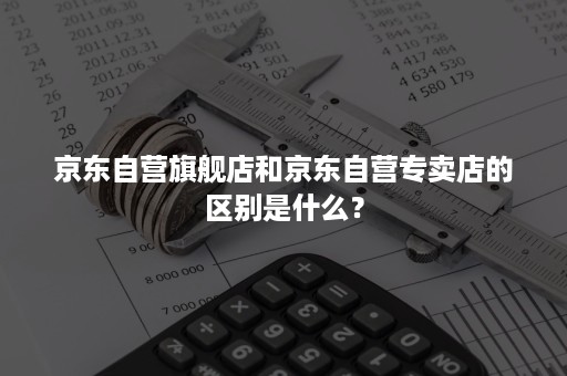 京东自营旗舰店和京东自营专卖店的区别是什么？