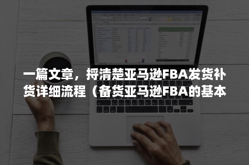 一篇文章，捋清楚亚马逊FBA发货补货详细流程（备货亚马逊FBA的基本操作流程）