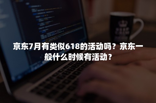 京东7月有类似618的活动吗？京东一般什么时候有活动？