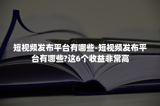 短视频发布平台有哪些-短视频发布平台有哪些?这6个收益非常高