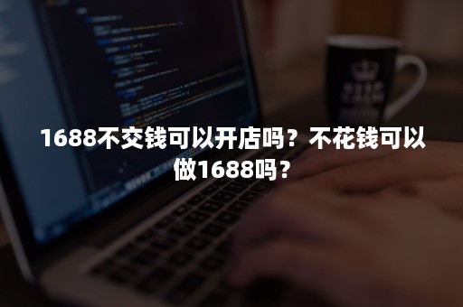 1688不交钱可以开店吗？不花钱可以做1688吗？