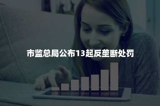 市监总局公布13起反垄断处罚