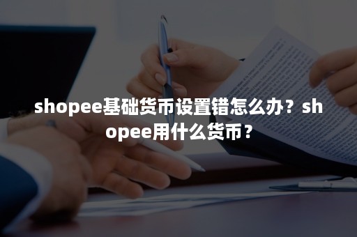 shopee基础货币设置错怎么办？shopee用什么货币？