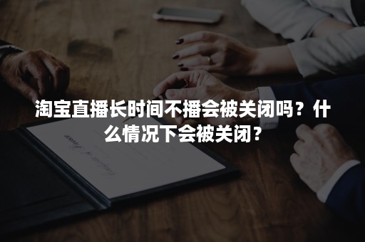 淘宝直播长时间不播会被关闭吗？什么情况下会被关闭？