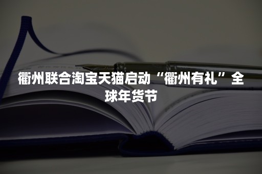 衢州联合淘宝天猫启动“衢州有礼”全球年货节