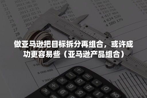 做亚马逊把目标拆分再组合，或许成功更容易些（亚马逊产品组合）