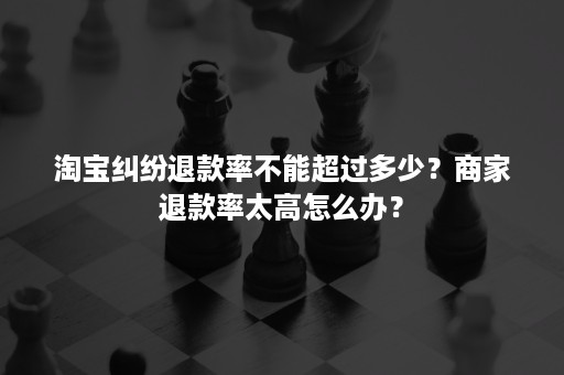 淘宝纠纷退款率不能超过多少？商家退款率太高怎么办？