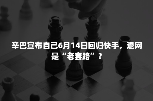 辛巴宣布自己6月14日回归快手，退网是“老套路”？