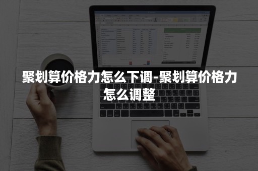 聚划算价格力怎么下调-聚划算价格力怎么调整