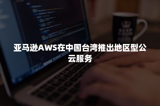 亚马逊AWS在中国台湾推出地区型公云服务