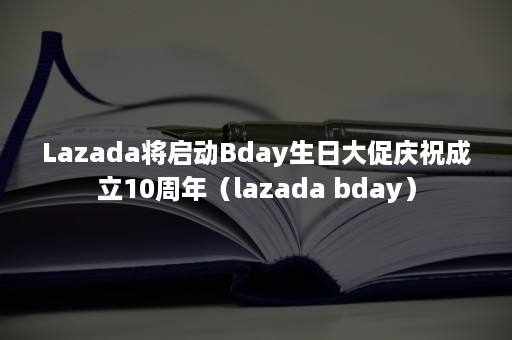 Lazada将启动Bday生日大促庆祝成立10周年（lazada bday）