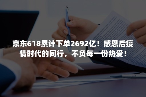 京东618累计下单2692亿！感恩后疫情时代的同行，不负每一份热爱！