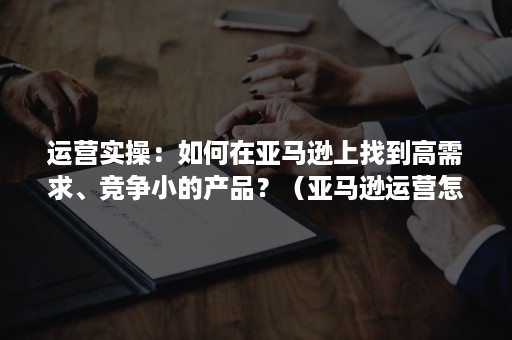 运营实操：如何在亚马逊上找到高需求、竞争小的产品？（亚马逊运营怎么选产品）