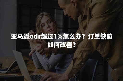 亚马逊odr超过1%怎么办？订单缺陷如何改善？