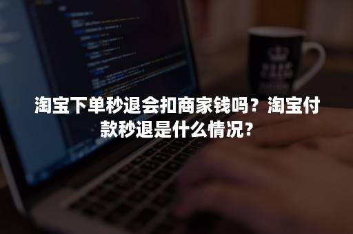 淘宝下单秒退会扣商家钱吗？淘宝付款秒退是什么情况？