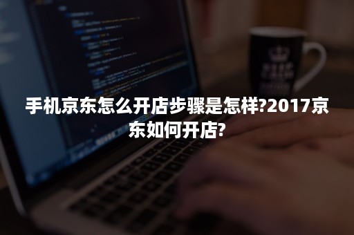 手机京东怎么开店步骤是怎样?2017京东如何开店?