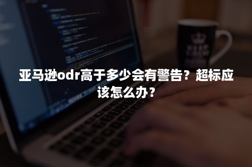 亚马逊odr高于多少会有警告？超标应该怎么办？