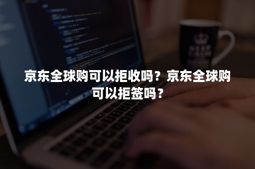 京东全球购可以拒收吗？京东全球购可以拒签吗？