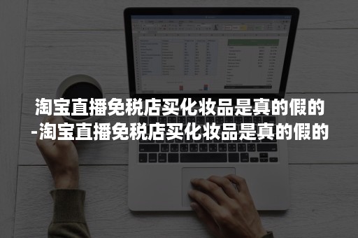 淘宝直播免税店买化妆品是真的假的-淘宝直播免税店买化妆品是真的假的啊