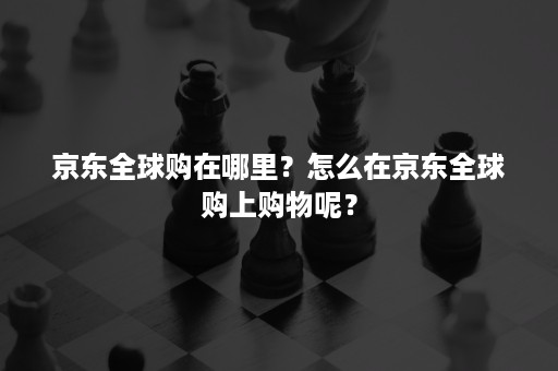 京东全球购在哪里？怎么在京东全球购上购物呢？