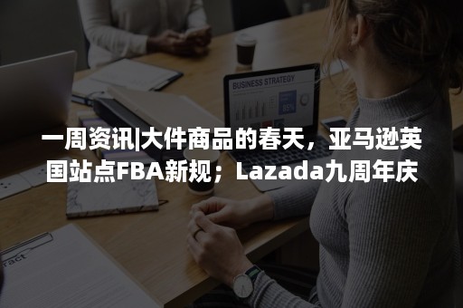 一周资讯|大件商品的春天，亚马逊英国站点FBA新规；Lazada九周年庆，Bday大促报名开始