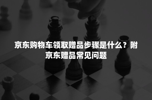 京东购物车领取赠品步骤是什么？附京东赠品常见问题