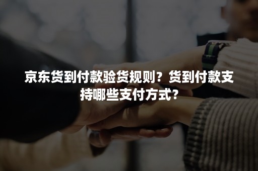 京东货到付款验货规则？货到付款支持哪些支付方式？