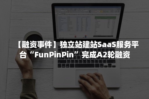 【融资事件】独立站建站SaaS服务平台“FunPinPin”完成A2轮融资