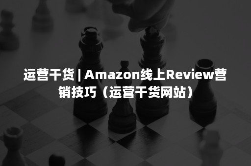 运营干货 | Amazon线上Review营销技巧（运营干货网站）