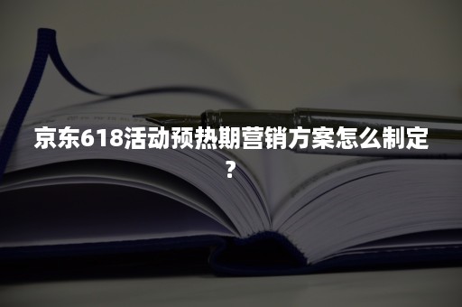 京东618活动预热期营销方案怎么制定?