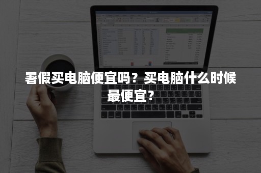 暑假买电脑便宜吗？买电脑什么时候最便宜？