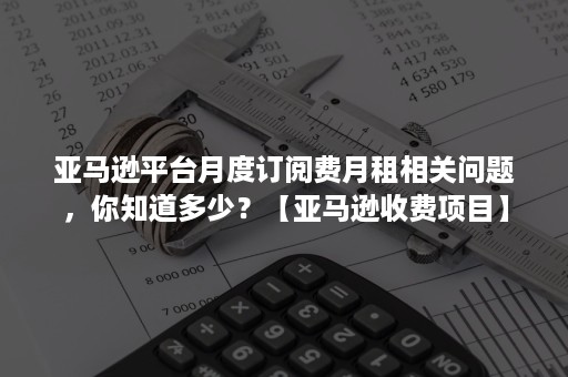 亚马逊平台月度订阅费月租相关问题，你知道多少？【亚马逊收费项目】