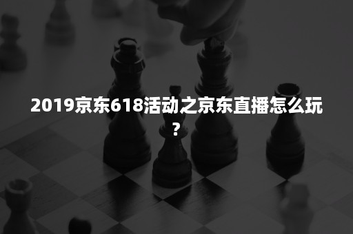 2019京东618活动之京东直播怎么玩?