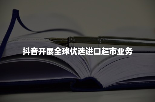 抖音开展全球优选进口超市业务