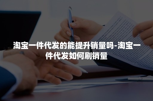 淘宝一件代发的能提升销量吗-淘宝一件代发如何刷销量