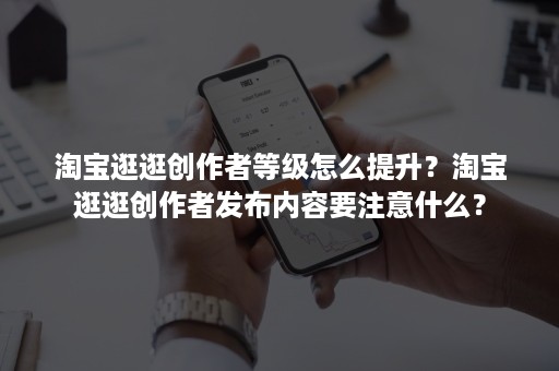 淘宝逛逛创作者等级怎么提升？淘宝逛逛创作者发布内容要注意什么？