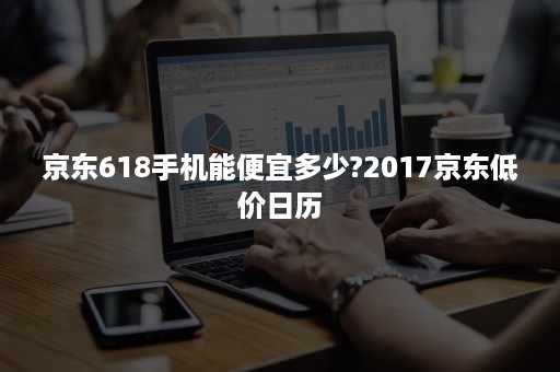 京东618手机能便宜多少?2017京东低价日历