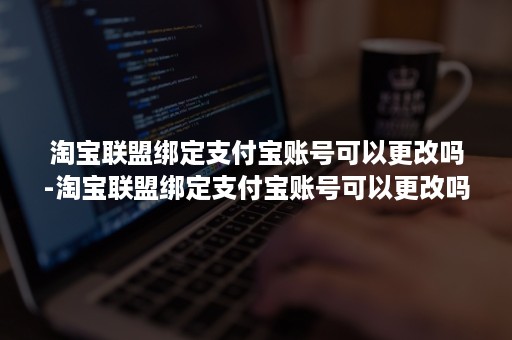 淘宝联盟绑定支付宝账号可以更改吗-淘宝联盟绑定支付宝账号可以更改吗安全吗