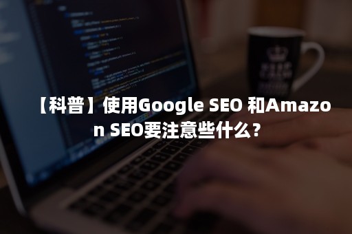 【科普】使用Google SEO 和Amazon SEO要注意些什么？