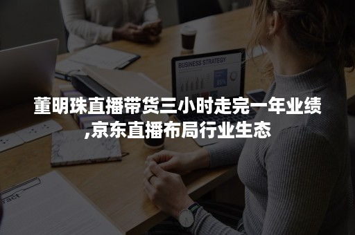 董明珠直播带货三小时走完一年业绩,京东直播布局行业生态