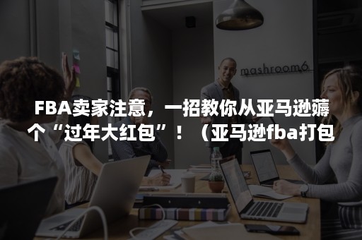 FBA卖家注意，一招教你从亚马逊薅个“过年大红包”！（亚马逊fba打包注意事项）