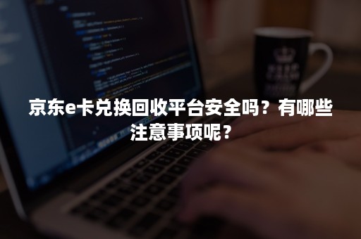 京东e卡兑换回收平台安全吗？有哪些注意事项呢？