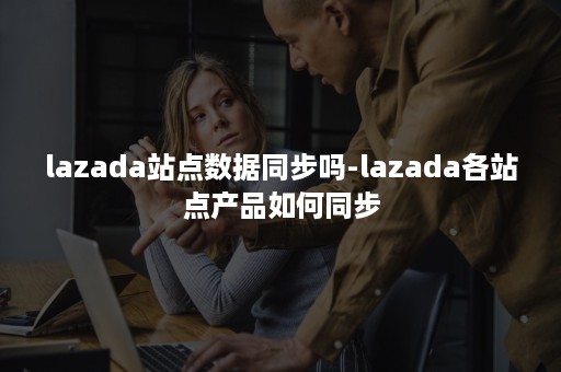 lazada站点数据同步吗-lazada各站点产品如何同步