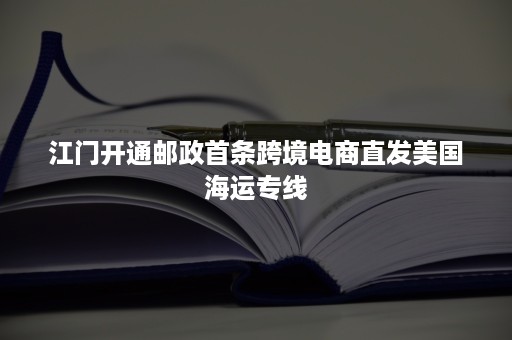 江门开通邮政首条跨境电商直发美国海运专线