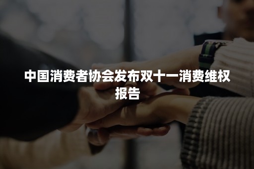 中国消费者协会发布双十一消费维权报告