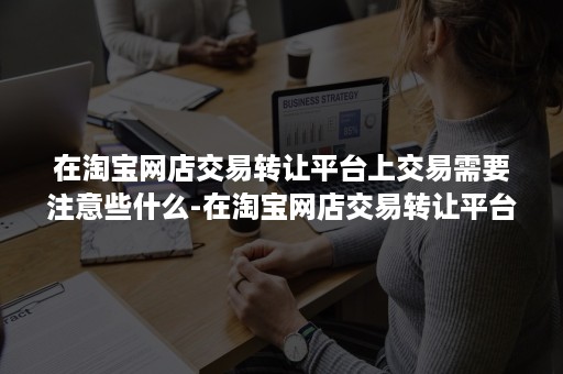 在淘宝网店交易转让平台上交易需要注意些什么-在淘宝网店交易转让平台上交易需要注意些什么问题